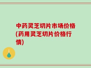 中药灵芝切片市场价格(药用灵芝切片价格行情)