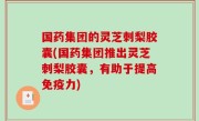 国药集团的灵芝刺梨胶囊(国药集团推出灵芝刺梨胶囊，有助于提高免疫力)