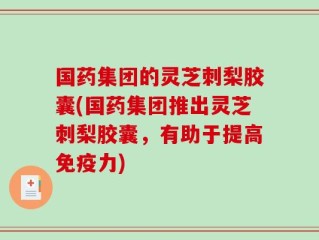 国药集团的灵芝刺梨胶囊(国药集团推出灵芝刺梨胶囊，有助于提高免疫力)