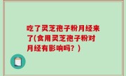 吃了灵芝孢子粉月经来了(食用灵芝孢子粉对月经有影响吗？)