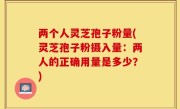 两个人灵芝孢子粉量(灵芝孢子粉摄入量：两人的正确用量是多少？)