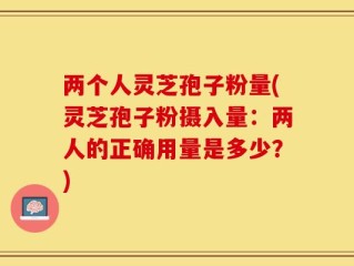 两个人灵芝孢子粉量(灵芝孢子粉摄入量：两人的正确用量是多少？)