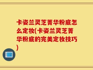 卡姿兰灵芝菁华粉底怎么定妆(卡姿兰灵芝菁华粉底的完美定妆技巧)