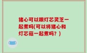猪心可以跟灯芯灵芝一起煮吗(可以将猪心和灯芯菇一起煮吗？)