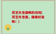 灵芝片泡酒喝的功效(灵芝片泡酒，健康好滋味！)