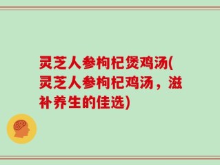 灵芝人参枸杞煲鸡汤(灵芝人参枸杞鸡汤，滋补养生的佳选)