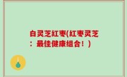 白灵芝红枣(红枣灵芝：最佳健康组合！)