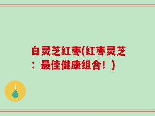 白灵芝红枣(红枣灵芝：最佳健康组合！)