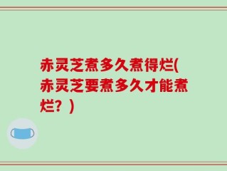 赤灵芝煮多久煮得烂(赤灵芝要煮多久才能煮烂？)