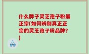 什么牌子灵芝孢子粉最正宗(如何辨别真正正宗的灵芝孢子粉品牌？)