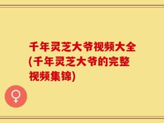 千年灵芝大爷视频大全(千年灵芝大爷的完整视频集锦)