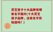 灵芝孢子十大品牌有哪些名字图片(十大灵芝孢子品牌，这些名字你知道吗？)