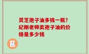灵芝孢子油多钱一瓶？纪刚老师卖孢子油的价格是多少钱