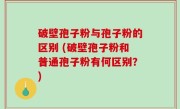 破壁孢子粉与孢子粉的区别 (破壁孢子粉和普通孢子粉有何区别？)