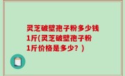 灵芝破壁孢子粉多少钱1斤(灵芝破壁孢子粉1斤价格是多少？)