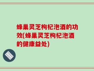 蜂巢灵芝枸杞泡酒的功效(蜂巢灵芝枸杞泡酒的健康益处)