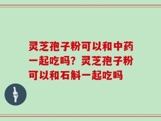 灵芝孢子粉可以和中药一起吃吗？灵芝孢子粉可以和石斛一起吃吗