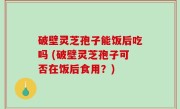 破壁灵芝孢子能饭后吃吗 (破壁灵芝孢子可否在饭后食用？)