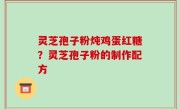 灵芝孢子粉炖鸡蛋红糖？灵芝孢子粉的制作配方