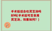 手术后适合吃灵芝汤吗好吗(手术后可否食用灵芝汤，效果如何？)