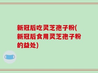 新冠后吃灵芝孢子粉(新冠后食用灵芝孢子粉的益处)