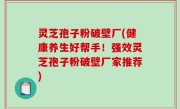 灵芝孢子粉破壁厂(健康养生好帮手！强效灵芝孢子粉破壁厂家推荐)