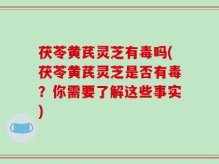 茯苓黄芪灵芝有毒吗(茯苓黄芪灵芝是否有毒？你需要了解这些事实)