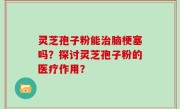 灵芝孢子粉能治脑梗塞吗？探讨灵芝孢子粉的医疗作用？