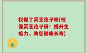 权健了灵芝孢子粉(权健灵芝孢子粉：提升免疫力，助您健康长寿)