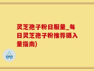 灵芝孢子粉日服量_每日灵芝孢子粉推荐摄入量指南)