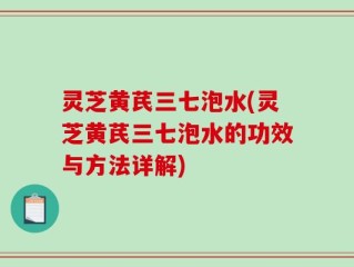 灵芝黄芪三七泡水(灵芝黄芪三七泡水的功效与方法详解)