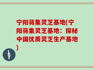 宁阳蒋集灵芝基地(宁阳蒋集灵芝基地：探秘中国优质灵芝生产基地)