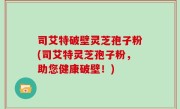 司艾特破壁灵芝孢子粉(司艾特灵芝孢子粉，助您健康破壁！)