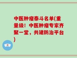 中医肿瘤泰斗名单(重量级！中医肿瘤专家齐聚一堂，共建防治平台)