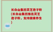 长白山集团灵芝孢子粉(长白山集团推出灵芝孢子粉，支持健康养生)
