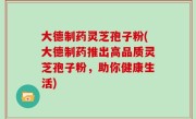 大德制药灵芝孢子粉(大德制药推出高品质灵芝孢子粉，助你健康生活)