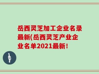 岳西灵芝加工企业名录最新(岳西灵芝产业企业名单2021最新！
