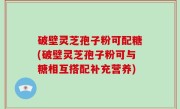 破壁灵芝孢子粉可配糖(破壁灵芝孢子粉可与糖相互搭配补充营养)
