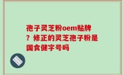 孢子灵芝粉oem贴牌？修正的灵芝孢子粉是国食健字号吗