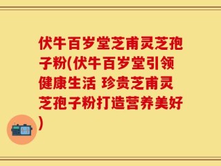 伏牛百岁堂芝甫灵芝孢子粉(伏牛百岁堂引领健康生活 珍贵芝甫灵芝孢子粉打造营养美好)