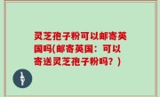 灵芝孢子粉可以邮寄英国吗(邮寄英国：可以寄送灵芝孢子粉吗？)