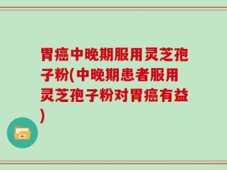 胃癌中晚期服用灵芝孢子粉(中晚期患者服用灵芝孢子粉对胃癌有益)