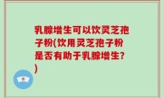 乳腺增生可以饮灵芝孢子粉(饮用灵芝孢子粉是否有助于乳腺增生？)