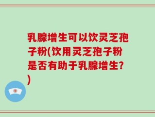 乳腺增生可以饮灵芝孢子粉(饮用灵芝孢子粉是否有助于乳腺增生？)