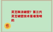 灵芝酶法破壁？第三代灵芝破壁技术是谁发明的