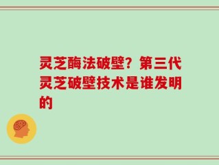 灵芝酶法破壁？第三代灵芝破壁技术是谁发明的