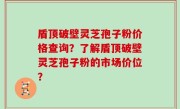 盾顶破壁灵芝孢子粉价格查询？了解盾顶破壁灵芝孢子粉的市场价位？