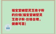 福宝堂破壁灵芝孢子粉的价格(福宝堂破壁灵芝孢子粉-价格合理，健康可靠)