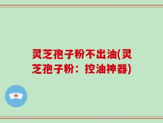 灵芝孢子粉不出油(灵芝孢子粉：控油神器)