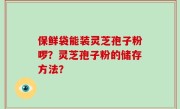 保鲜袋能装灵芝孢子粉啰？灵芝孢子粉的储存方法？